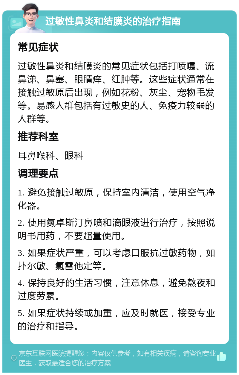 过敏性鼻炎和结膜炎的治疗指南 常见症状 过敏性鼻炎和结膜炎的常见症状包括打喷嚏、流鼻涕、鼻塞、眼睛痒、红肿等。这些症状通常在接触过敏原后出现，例如花粉、灰尘、宠物毛发等。易感人群包括有过敏史的人、免疫力较弱的人群等。 推荐科室 耳鼻喉科、眼科 调理要点 1. 避免接触过敏原，保持室内清洁，使用空气净化器。 2. 使用氮卓斯汀鼻喷和滴眼液进行治疗，按照说明书用药，不要超量使用。 3. 如果症状严重，可以考虑口服抗过敏药物，如扑尔敏、氯雷他定等。 4. 保持良好的生活习惯，注意休息，避免熬夜和过度劳累。 5. 如果症状持续或加重，应及时就医，接受专业的治疗和指导。