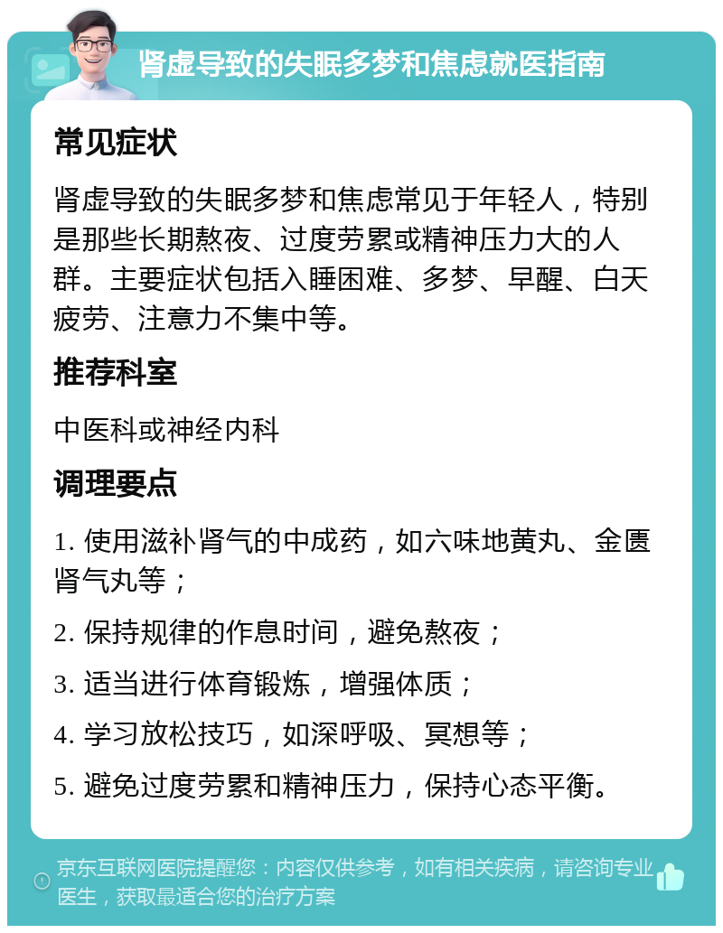 肾虚导致的失眠多梦和焦虑就医指南 常见症状 肾虚导致的失眠多梦和焦虑常见于年轻人，特别是那些长期熬夜、过度劳累或精神压力大的人群。主要症状包括入睡困难、多梦、早醒、白天疲劳、注意力不集中等。 推荐科室 中医科或神经内科 调理要点 1. 使用滋补肾气的中成药，如六味地黄丸、金匮肾气丸等； 2. 保持规律的作息时间，避免熬夜； 3. 适当进行体育锻炼，增强体质； 4. 学习放松技巧，如深呼吸、冥想等； 5. 避免过度劳累和精神压力，保持心态平衡。