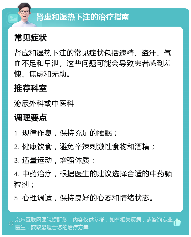 肾虚和湿热下注的治疗指南 常见症状 肾虚和湿热下注的常见症状包括遗精、盗汗、气血不足和早泄。这些问题可能会导致患者感到羞愧、焦虑和无助。 推荐科室 泌尿外科或中医科 调理要点 1. 规律作息，保持充足的睡眠； 2. 健康饮食，避免辛辣刺激性食物和酒精； 3. 适量运动，增强体质； 4. 中药治疗，根据医生的建议选择合适的中药颗粒剂； 5. 心理调适，保持良好的心态和情绪状态。