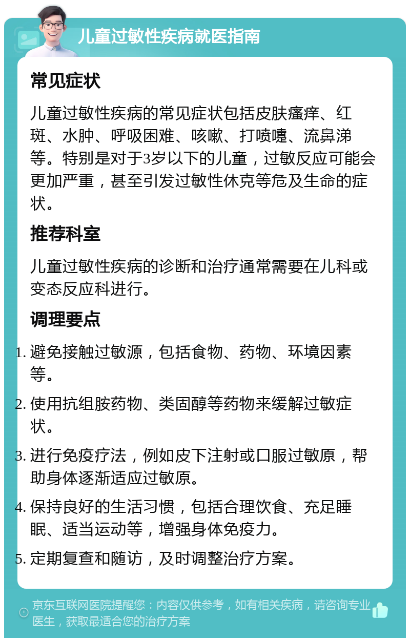 儿童过敏性疾病就医指南 常见症状 儿童过敏性疾病的常见症状包括皮肤瘙痒、红斑、水肿、呼吸困难、咳嗽、打喷嚏、流鼻涕等。特别是对于3岁以下的儿童，过敏反应可能会更加严重，甚至引发过敏性休克等危及生命的症状。 推荐科室 儿童过敏性疾病的诊断和治疗通常需要在儿科或变态反应科进行。 调理要点 避免接触过敏源，包括食物、药物、环境因素等。 使用抗组胺药物、类固醇等药物来缓解过敏症状。 进行免疫疗法，例如皮下注射或口服过敏原，帮助身体逐渐适应过敏原。 保持良好的生活习惯，包括合理饮食、充足睡眠、适当运动等，增强身体免疫力。 定期复查和随访，及时调整治疗方案。