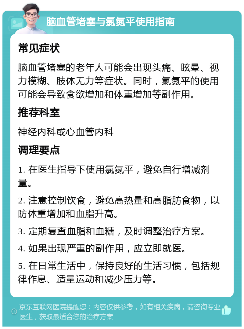 脑血管堵塞与氯氮平使用指南 常见症状 脑血管堵塞的老年人可能会出现头痛、眩晕、视力模糊、肢体无力等症状。同时，氯氮平的使用可能会导致食欲增加和体重增加等副作用。 推荐科室 神经内科或心血管内科 调理要点 1. 在医生指导下使用氯氮平，避免自行增减剂量。 2. 注意控制饮食，避免高热量和高脂肪食物，以防体重增加和血脂升高。 3. 定期复查血脂和血糖，及时调整治疗方案。 4. 如果出现严重的副作用，应立即就医。 5. 在日常生活中，保持良好的生活习惯，包括规律作息、适量运动和减少压力等。