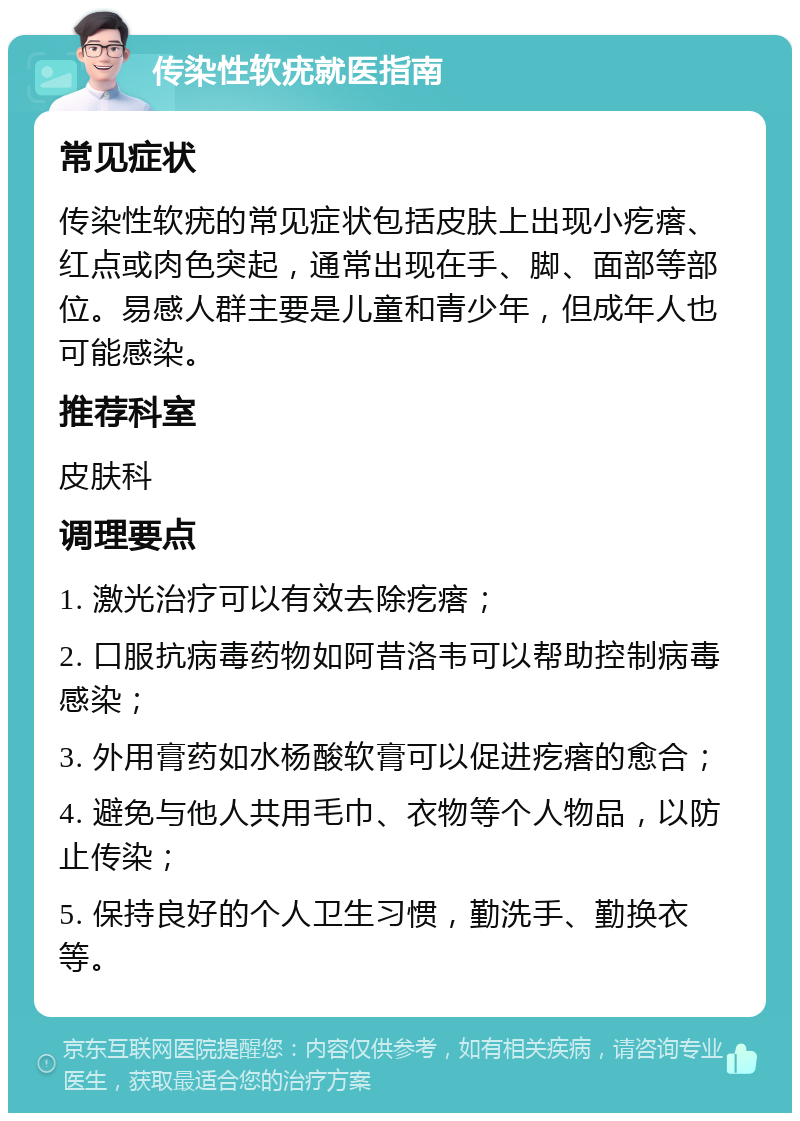 传染性软疣就医指南 常见症状 传染性软疣的常见症状包括皮肤上出现小疙瘩、红点或肉色突起，通常出现在手、脚、面部等部位。易感人群主要是儿童和青少年，但成年人也可能感染。 推荐科室 皮肤科 调理要点 1. 激光治疗可以有效去除疙瘩； 2. 口服抗病毒药物如阿昔洛韦可以帮助控制病毒感染； 3. 外用膏药如水杨酸软膏可以促进疙瘩的愈合； 4. 避免与他人共用毛巾、衣物等个人物品，以防止传染； 5. 保持良好的个人卫生习惯，勤洗手、勤换衣等。