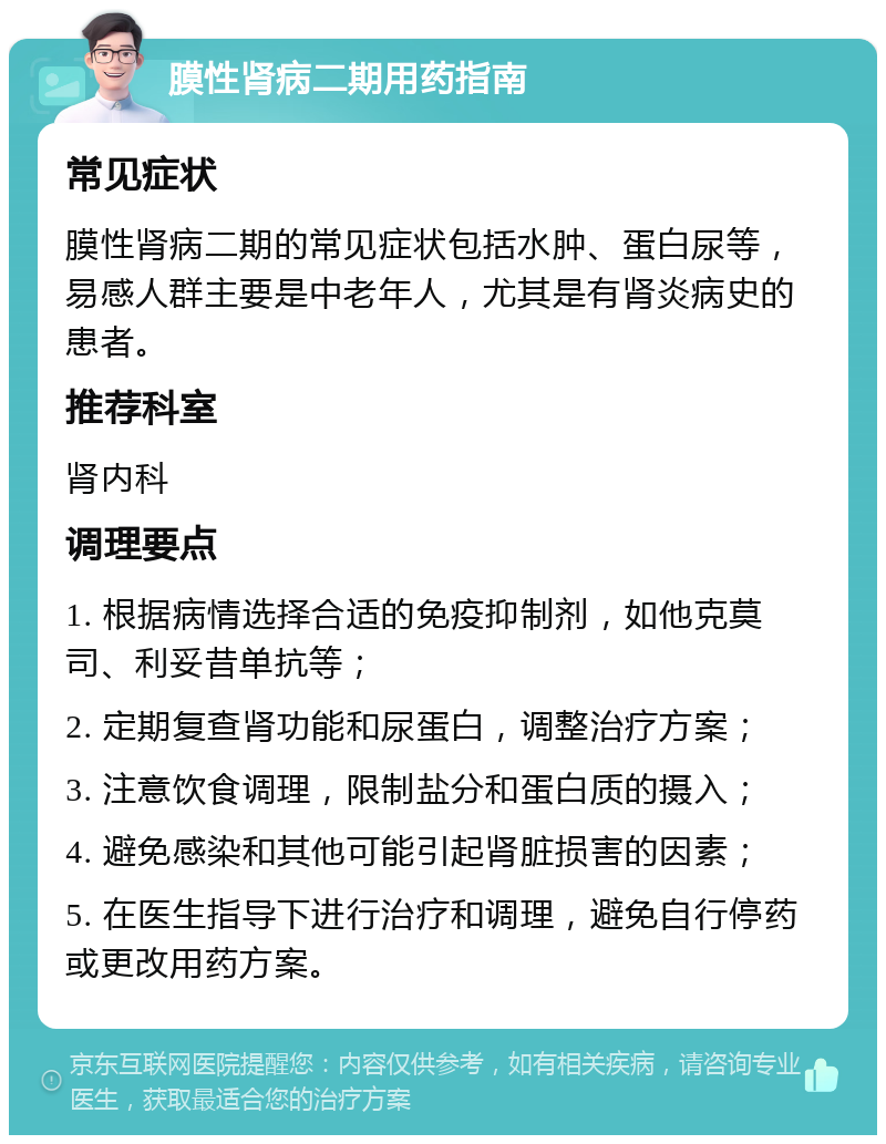 膜性肾病二期用药指南 常见症状 膜性肾病二期的常见症状包括水肿、蛋白尿等，易感人群主要是中老年人，尤其是有肾炎病史的患者。 推荐科室 肾内科 调理要点 1. 根据病情选择合适的免疫抑制剂，如他克莫司、利妥昔单抗等； 2. 定期复查肾功能和尿蛋白，调整治疗方案； 3. 注意饮食调理，限制盐分和蛋白质的摄入； 4. 避免感染和其他可能引起肾脏损害的因素； 5. 在医生指导下进行治疗和调理，避免自行停药或更改用药方案。