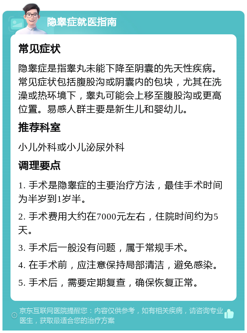 隐睾症就医指南 常见症状 隐睾症是指睾丸未能下降至阴囊的先天性疾病。常见症状包括腹股沟或阴囊内的包块，尤其在洗澡或热环境下，睾丸可能会上移至腹股沟或更高位置。易感人群主要是新生儿和婴幼儿。 推荐科室 小儿外科或小儿泌尿外科 调理要点 1. 手术是隐睾症的主要治疗方法，最佳手术时间为半岁到1岁半。 2. 手术费用大约在7000元左右，住院时间约为5天。 3. 手术后一般没有问题，属于常规手术。 4. 在手术前，应注意保持局部清洁，避免感染。 5. 手术后，需要定期复查，确保恢复正常。