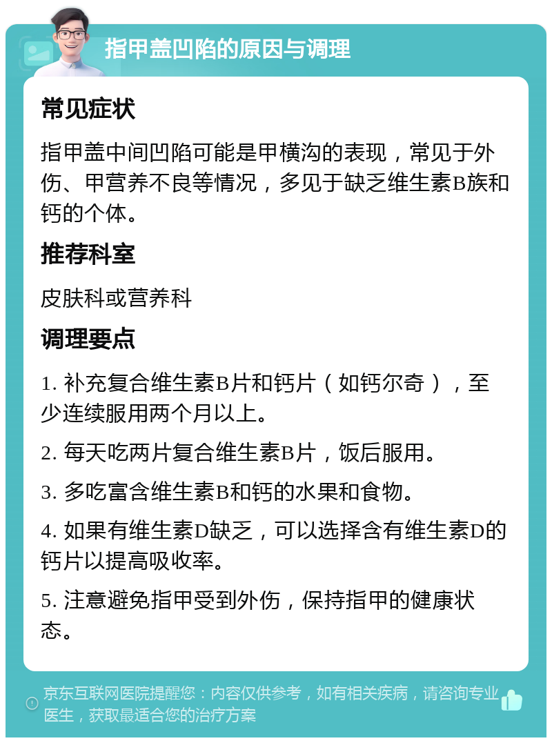 指甲盖凹陷的原因与调理 常见症状 指甲盖中间凹陷可能是甲横沟的表现，常见于外伤、甲营养不良等情况，多见于缺乏维生素B族和钙的个体。 推荐科室 皮肤科或营养科 调理要点 1. 补充复合维生素B片和钙片（如钙尔奇），至少连续服用两个月以上。 2. 每天吃两片复合维生素B片，饭后服用。 3. 多吃富含维生素B和钙的水果和食物。 4. 如果有维生素D缺乏，可以选择含有维生素D的钙片以提高吸收率。 5. 注意避免指甲受到外伤，保持指甲的健康状态。