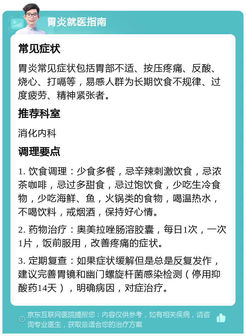 胃炎就医指南 常见症状 胃炎常见症状包括胃部不适、按压疼痛、反酸、烧心、打嗝等，易感人群为长期饮食不规律、过度疲劳、精神紧张者。 推荐科室 消化内科 调理要点 1. 饮食调理：少食多餐，忌辛辣刺激饮食，忌浓茶咖啡，忌过多甜食，忌过饱饮食，少吃生冷食物，少吃海鲜、鱼，火锅类的食物，喝温热水，不喝饮料，戒烟酒，保持好心情。 2. 药物治疗：奥美拉唑肠溶胶囊，每日1次，一次1片，饭前服用，改善疼痛的症状。 3. 定期复查：如果症状缓解但是总是反复发作，建议完善胃镜和幽门螺旋杆菌感染检测（停用抑酸药14天），明确病因，对症治疗。