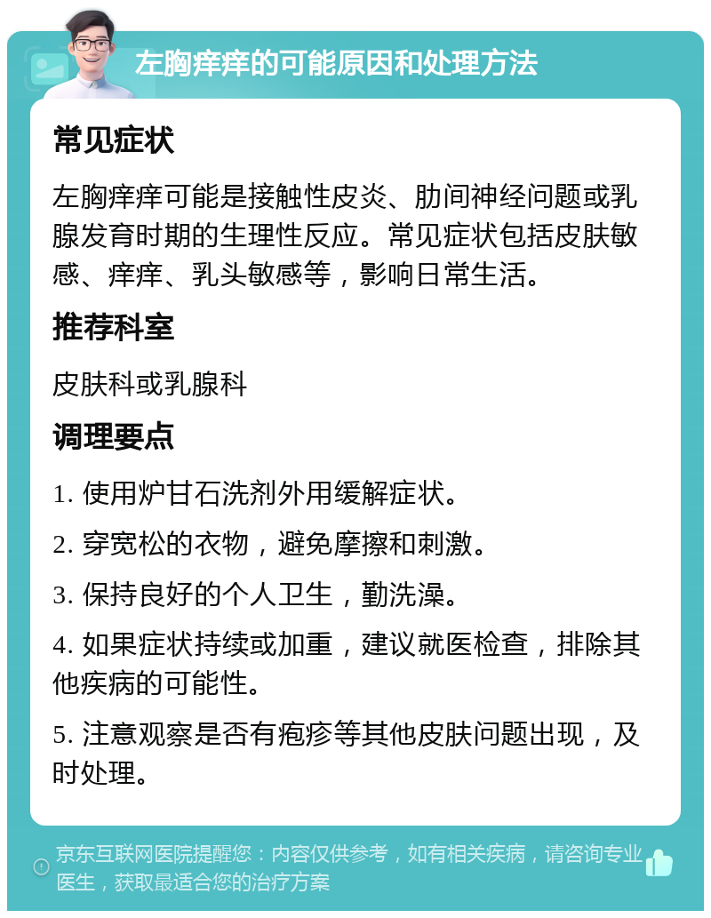 左胸痒痒的可能原因和处理方法 常见症状 左胸痒痒可能是接触性皮炎、肋间神经问题或乳腺发育时期的生理性反应。常见症状包括皮肤敏感、痒痒、乳头敏感等，影响日常生活。 推荐科室 皮肤科或乳腺科 调理要点 1. 使用炉甘石洗剂外用缓解症状。 2. 穿宽松的衣物，避免摩擦和刺激。 3. 保持良好的个人卫生，勤洗澡。 4. 如果症状持续或加重，建议就医检查，排除其他疾病的可能性。 5. 注意观察是否有疱疹等其他皮肤问题出现，及时处理。