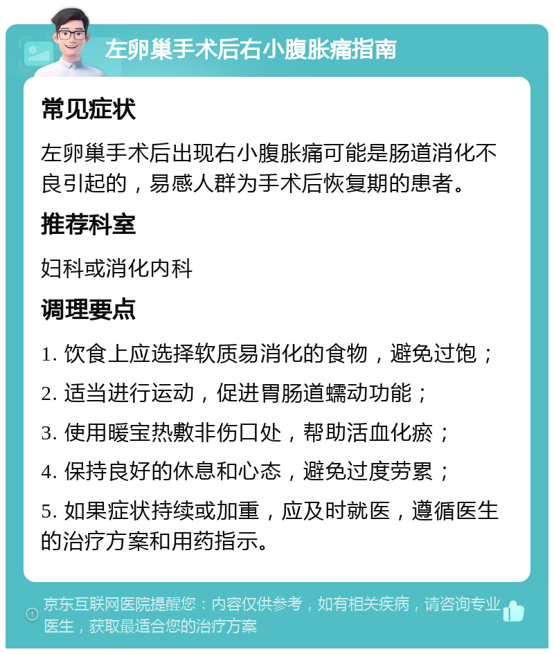 左卵巢手术后右小腹胀痛指南 常见症状 左卵巢手术后出现右小腹胀痛可能是肠道消化不良引起的，易感人群为手术后恢复期的患者。 推荐科室 妇科或消化内科 调理要点 1. 饮食上应选择软质易消化的食物，避免过饱； 2. 适当进行运动，促进胃肠道蠕动功能； 3. 使用暖宝热敷非伤口处，帮助活血化瘀； 4. 保持良好的休息和心态，避免过度劳累； 5. 如果症状持续或加重，应及时就医，遵循医生的治疗方案和用药指示。