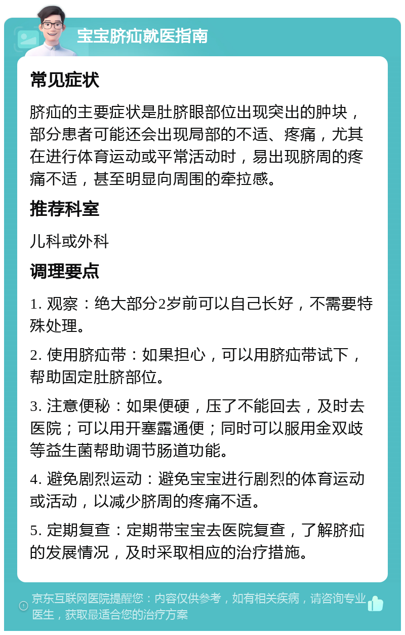 宝宝脐疝就医指南 常见症状 脐疝的主要症状是肚脐眼部位出现突出的肿块，部分患者可能还会出现局部的不适、疼痛，尤其在进行体育运动或平常活动时，易出现脐周的疼痛不适，甚至明显向周围的牵拉感。 推荐科室 儿科或外科 调理要点 1. 观察：绝大部分2岁前可以自己长好，不需要特殊处理。 2. 使用脐疝带：如果担心，可以用脐疝带试下，帮助固定肚脐部位。 3. 注意便秘：如果便硬，压了不能回去，及时去医院；可以用开塞露通便；同时可以服用金双歧等益生菌帮助调节肠道功能。 4. 避免剧烈运动：避免宝宝进行剧烈的体育运动或活动，以减少脐周的疼痛不适。 5. 定期复查：定期带宝宝去医院复查，了解脐疝的发展情况，及时采取相应的治疗措施。