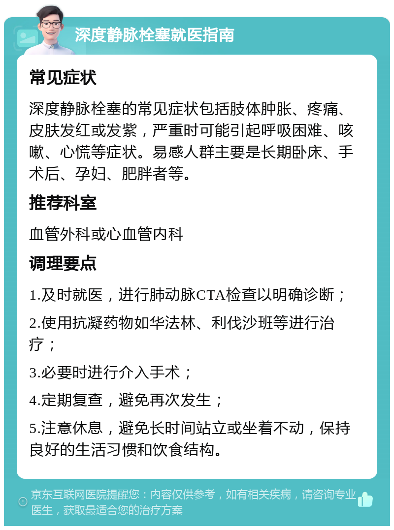 深度静脉栓塞就医指南 常见症状 深度静脉栓塞的常见症状包括肢体肿胀、疼痛、皮肤发红或发紫，严重时可能引起呼吸困难、咳嗽、心慌等症状。易感人群主要是长期卧床、手术后、孕妇、肥胖者等。 推荐科室 血管外科或心血管内科 调理要点 1.及时就医，进行肺动脉CTA检查以明确诊断； 2.使用抗凝药物如华法林、利伐沙班等进行治疗； 3.必要时进行介入手术； 4.定期复查，避免再次发生； 5.注意休息，避免长时间站立或坐着不动，保持良好的生活习惯和饮食结构。