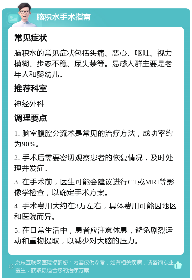 脑积水手术指南 常见症状 脑积水的常见症状包括头痛、恶心、呕吐、视力模糊、步态不稳、尿失禁等。易感人群主要是老年人和婴幼儿。 推荐科室 神经外科 调理要点 1. 脑室腹腔分流术是常见的治疗方法，成功率约为90%。 2. 手术后需要密切观察患者的恢复情况，及时处理并发症。 3. 在手术前，医生可能会建议进行CT或MRI等影像学检查，以确定手术方案。 4. 手术费用大约在3万左右，具体费用可能因地区和医院而异。 5. 在日常生活中，患者应注意休息，避免剧烈运动和重物提取，以减少对大脑的压力。