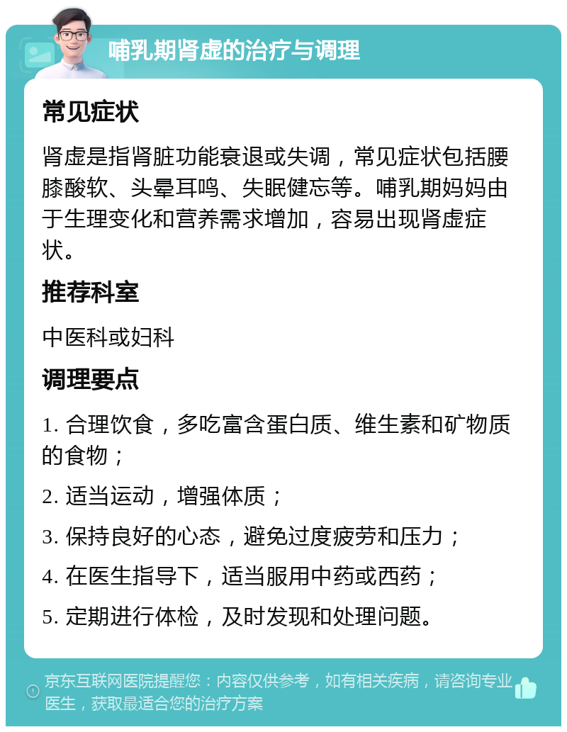 哺乳期肾虚的治疗与调理 常见症状 肾虚是指肾脏功能衰退或失调，常见症状包括腰膝酸软、头晕耳鸣、失眠健忘等。哺乳期妈妈由于生理变化和营养需求增加，容易出现肾虚症状。 推荐科室 中医科或妇科 调理要点 1. 合理饮食，多吃富含蛋白质、维生素和矿物质的食物； 2. 适当运动，增强体质； 3. 保持良好的心态，避免过度疲劳和压力； 4. 在医生指导下，适当服用中药或西药； 5. 定期进行体检，及时发现和处理问题。