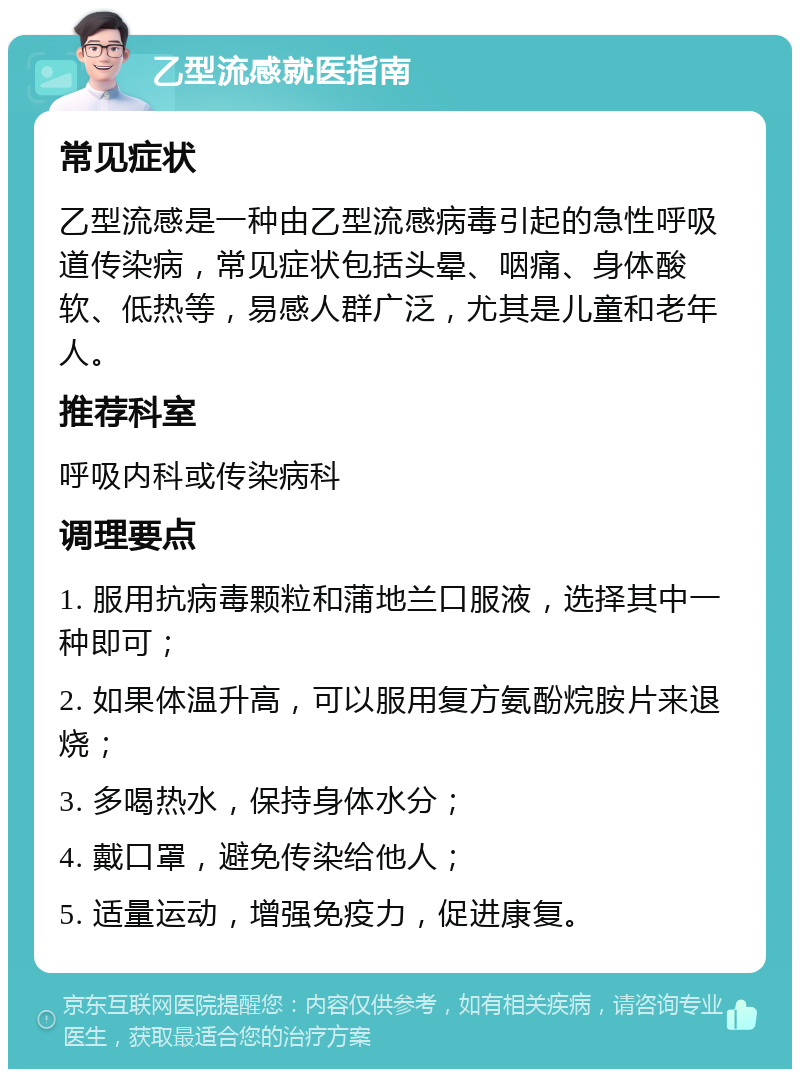 乙型流感就医指南 常见症状 乙型流感是一种由乙型流感病毒引起的急性呼吸道传染病，常见症状包括头晕、咽痛、身体酸软、低热等，易感人群广泛，尤其是儿童和老年人。 推荐科室 呼吸内科或传染病科 调理要点 1. 服用抗病毒颗粒和蒲地兰口服液，选择其中一种即可； 2. 如果体温升高，可以服用复方氨酚烷胺片来退烧； 3. 多喝热水，保持身体水分； 4. 戴口罩，避免传染给他人； 5. 适量运动，增强免疫力，促进康复。