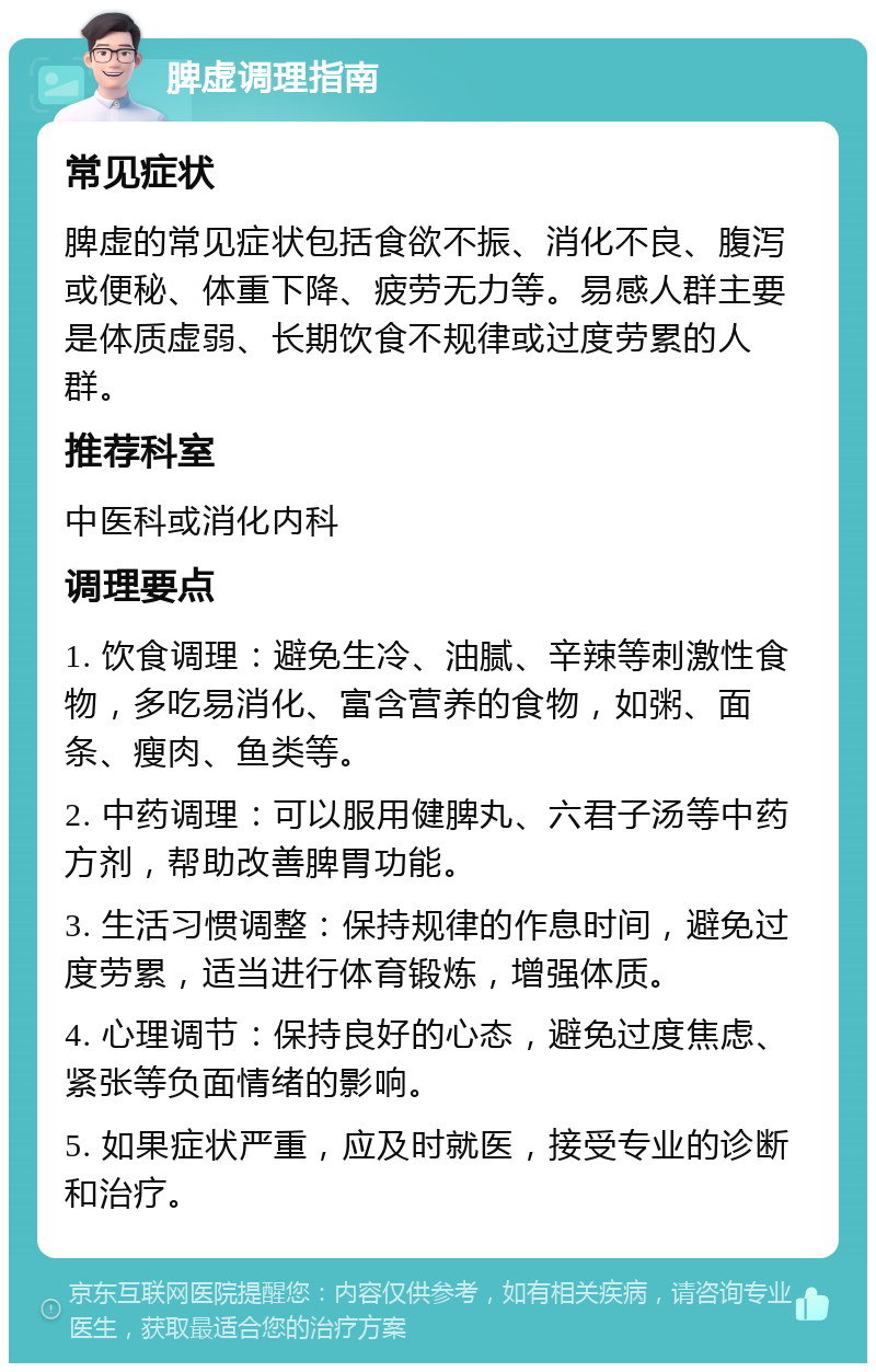 脾虚调理指南 常见症状 脾虚的常见症状包括食欲不振、消化不良、腹泻或便秘、体重下降、疲劳无力等。易感人群主要是体质虚弱、长期饮食不规律或过度劳累的人群。 推荐科室 中医科或消化内科 调理要点 1. 饮食调理：避免生冷、油腻、辛辣等刺激性食物，多吃易消化、富含营养的食物，如粥、面条、瘦肉、鱼类等。 2. 中药调理：可以服用健脾丸、六君子汤等中药方剂，帮助改善脾胃功能。 3. 生活习惯调整：保持规律的作息时间，避免过度劳累，适当进行体育锻炼，增强体质。 4. 心理调节：保持良好的心态，避免过度焦虑、紧张等负面情绪的影响。 5. 如果症状严重，应及时就医，接受专业的诊断和治疗。