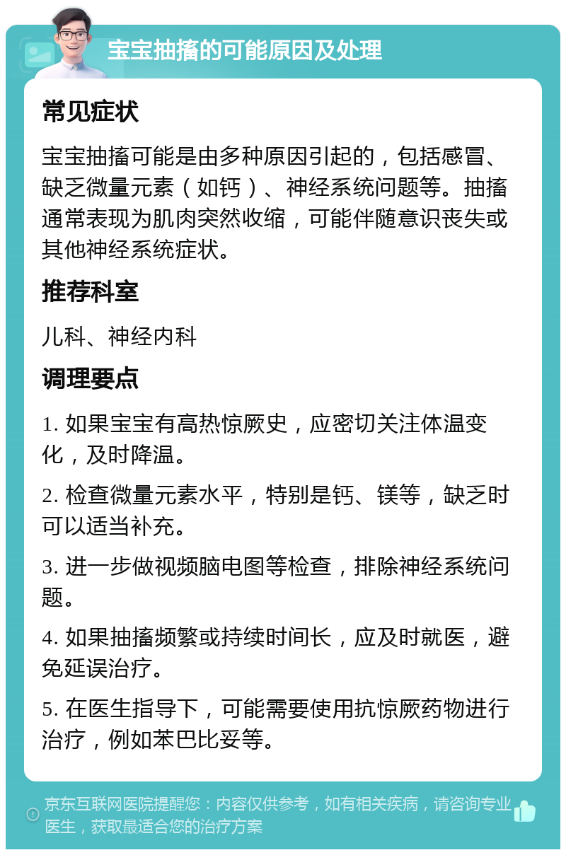 宝宝抽搐的可能原因及处理 常见症状 宝宝抽搐可能是由多种原因引起的，包括感冒、缺乏微量元素（如钙）、神经系统问题等。抽搐通常表现为肌肉突然收缩，可能伴随意识丧失或其他神经系统症状。 推荐科室 儿科、神经内科 调理要点 1. 如果宝宝有高热惊厥史，应密切关注体温变化，及时降温。 2. 检查微量元素水平，特别是钙、镁等，缺乏时可以适当补充。 3. 进一步做视频脑电图等检查，排除神经系统问题。 4. 如果抽搐频繁或持续时间长，应及时就医，避免延误治疗。 5. 在医生指导下，可能需要使用抗惊厥药物进行治疗，例如苯巴比妥等。