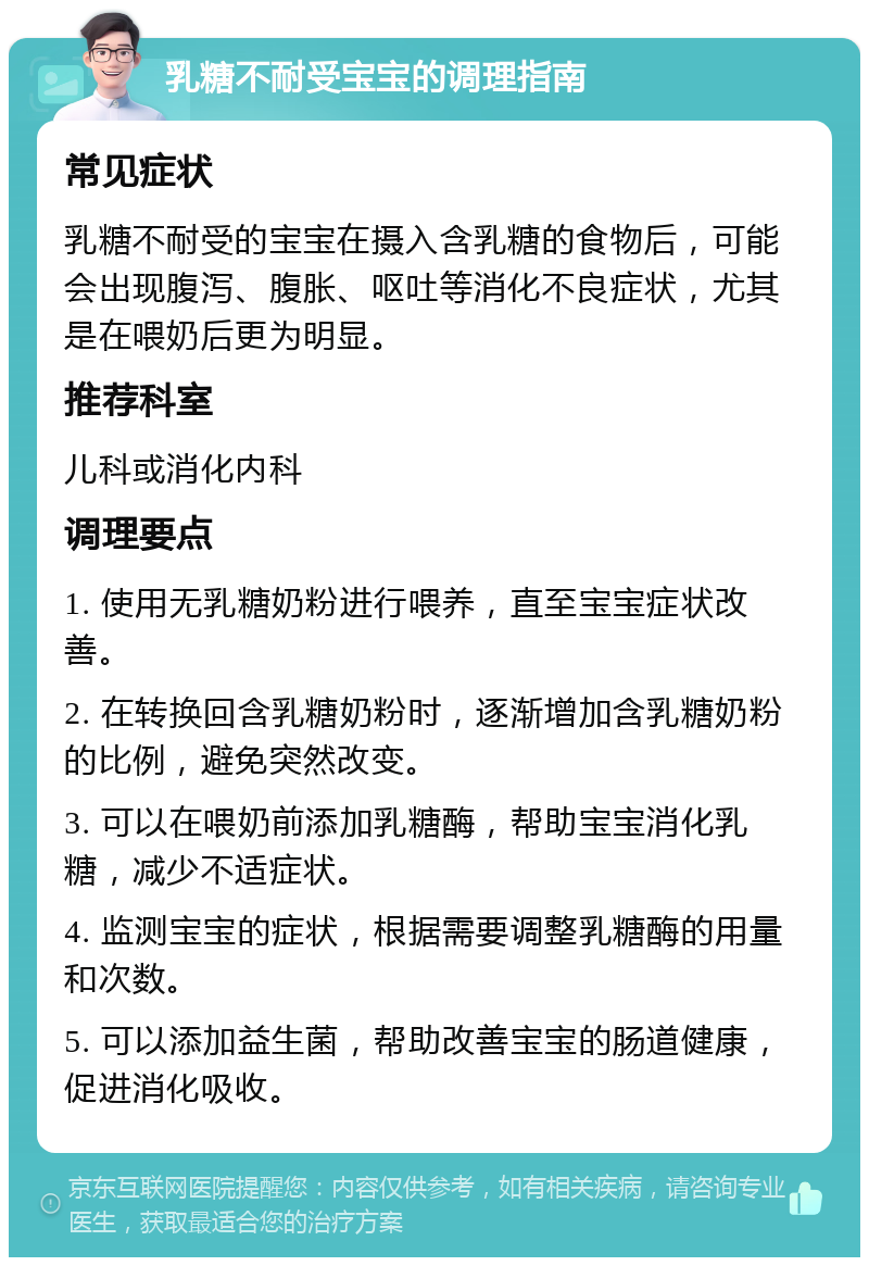 乳糖不耐受宝宝的调理指南 常见症状 乳糖不耐受的宝宝在摄入含乳糖的食物后，可能会出现腹泻、腹胀、呕吐等消化不良症状，尤其是在喂奶后更为明显。 推荐科室 儿科或消化内科 调理要点 1. 使用无乳糖奶粉进行喂养，直至宝宝症状改善。 2. 在转换回含乳糖奶粉时，逐渐增加含乳糖奶粉的比例，避免突然改变。 3. 可以在喂奶前添加乳糖酶，帮助宝宝消化乳糖，减少不适症状。 4. 监测宝宝的症状，根据需要调整乳糖酶的用量和次数。 5. 可以添加益生菌，帮助改善宝宝的肠道健康，促进消化吸收。