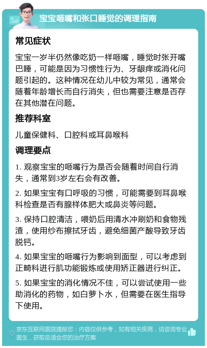 宝宝咂嘴和张口睡觉的调理指南 常见症状 宝宝一岁半仍然像吃奶一样咂嘴，睡觉时张开嘴巴睡，可能是因为习惯性行为、牙龈痒或消化问题引起的。这种情况在幼儿中较为常见，通常会随着年龄增长而自行消失，但也需要注意是否存在其他潜在问题。 推荐科室 儿童保健科、口腔科或耳鼻喉科 调理要点 1. 观察宝宝的咂嘴行为是否会随着时间自行消失，通常到3岁左右会有改善。 2. 如果宝宝有口呼吸的习惯，可能需要到耳鼻喉科检查是否有腺样体肥大或鼻炎等问题。 3. 保持口腔清洁，喂奶后用清水冲刷奶和食物残渣，使用纱布擦拭牙齿，避免细菌产酸导致牙齿脱钙。 4. 如果宝宝的咂嘴行为影响到面型，可以考虑到正畸科进行肌功能锻炼或使用矫正器进行纠正。 5. 如果宝宝的消化情况不佳，可以尝试使用一些助消化的药物，如白萝卜水，但需要在医生指导下使用。