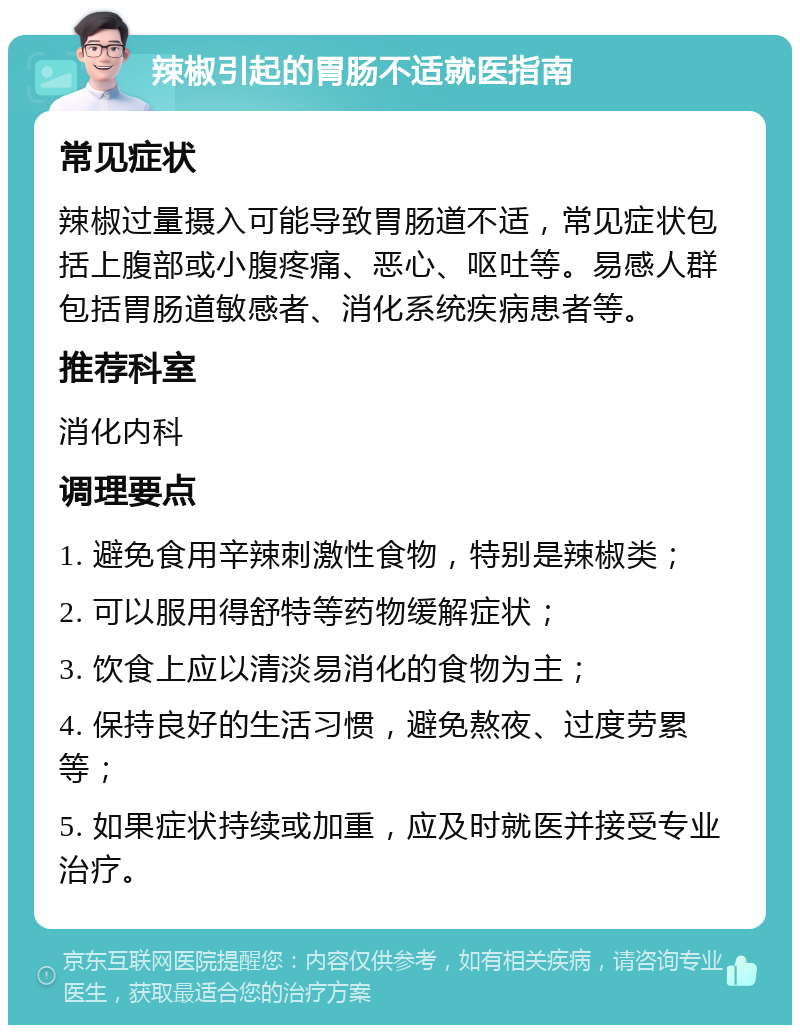 辣椒引起的胃肠不适就医指南 常见症状 辣椒过量摄入可能导致胃肠道不适，常见症状包括上腹部或小腹疼痛、恶心、呕吐等。易感人群包括胃肠道敏感者、消化系统疾病患者等。 推荐科室 消化内科 调理要点 1. 避免食用辛辣刺激性食物，特别是辣椒类； 2. 可以服用得舒特等药物缓解症状； 3. 饮食上应以清淡易消化的食物为主； 4. 保持良好的生活习惯，避免熬夜、过度劳累等； 5. 如果症状持续或加重，应及时就医并接受专业治疗。