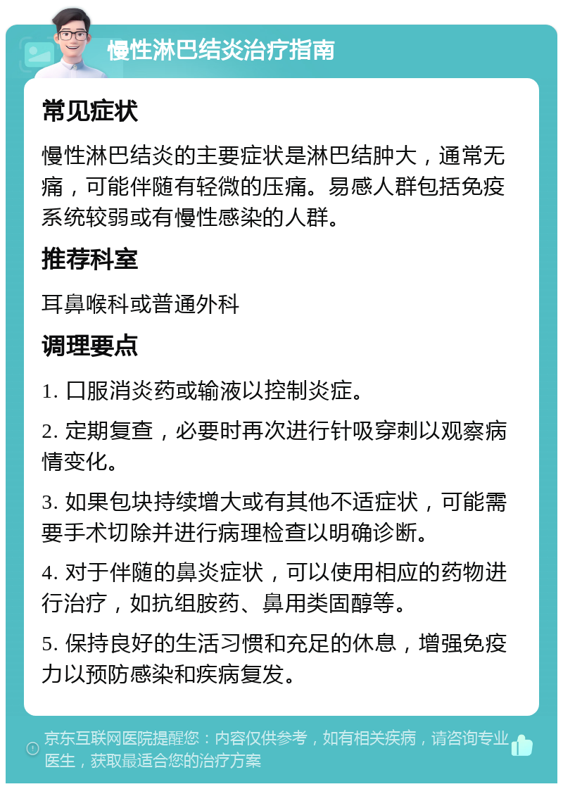 慢性淋巴结炎治疗指南 常见症状 慢性淋巴结炎的主要症状是淋巴结肿大，通常无痛，可能伴随有轻微的压痛。易感人群包括免疫系统较弱或有慢性感染的人群。 推荐科室 耳鼻喉科或普通外科 调理要点 1. 口服消炎药或输液以控制炎症。 2. 定期复查，必要时再次进行针吸穿刺以观察病情变化。 3. 如果包块持续增大或有其他不适症状，可能需要手术切除并进行病理检查以明确诊断。 4. 对于伴随的鼻炎症状，可以使用相应的药物进行治疗，如抗组胺药、鼻用类固醇等。 5. 保持良好的生活习惯和充足的休息，增强免疫力以预防感染和疾病复发。