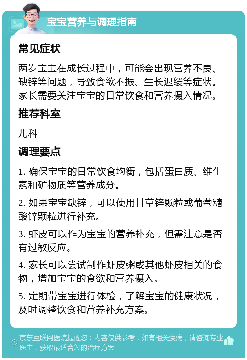 宝宝营养与调理指南 常见症状 两岁宝宝在成长过程中，可能会出现营养不良、缺锌等问题，导致食欲不振、生长迟缓等症状。家长需要关注宝宝的日常饮食和营养摄入情况。 推荐科室 儿科 调理要点 1. 确保宝宝的日常饮食均衡，包括蛋白质、维生素和矿物质等营养成分。 2. 如果宝宝缺锌，可以使用甘草锌颗粒或葡萄糖酸锌颗粒进行补充。 3. 虾皮可以作为宝宝的营养补充，但需注意是否有过敏反应。 4. 家长可以尝试制作虾皮粥或其他虾皮相关的食物，增加宝宝的食欲和营养摄入。 5. 定期带宝宝进行体检，了解宝宝的健康状况，及时调整饮食和营养补充方案。