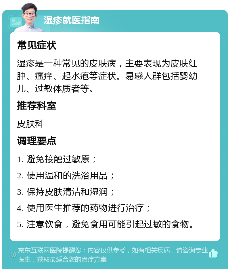 湿疹就医指南 常见症状 湿疹是一种常见的皮肤病，主要表现为皮肤红肿、瘙痒、起水疱等症状。易感人群包括婴幼儿、过敏体质者等。 推荐科室 皮肤科 调理要点 1. 避免接触过敏原； 2. 使用温和的洗浴用品； 3. 保持皮肤清洁和湿润； 4. 使用医生推荐的药物进行治疗； 5. 注意饮食，避免食用可能引起过敏的食物。