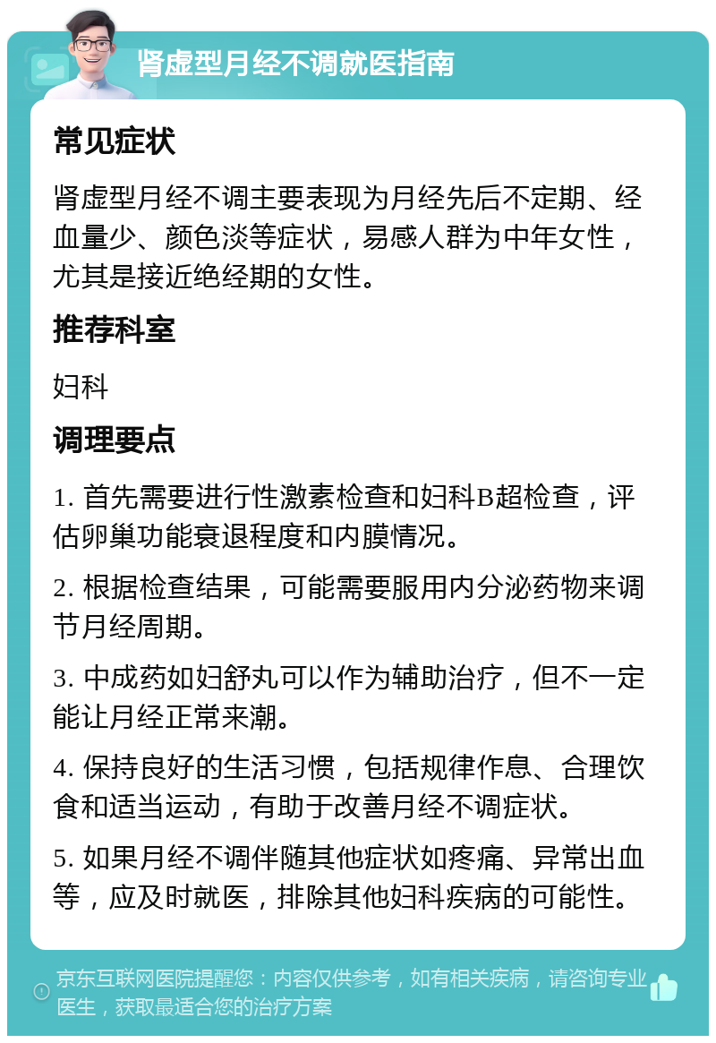 肾虚型月经不调就医指南 常见症状 肾虚型月经不调主要表现为月经先后不定期、经血量少、颜色淡等症状，易感人群为中年女性，尤其是接近绝经期的女性。 推荐科室 妇科 调理要点 1. 首先需要进行性激素检查和妇科B超检查，评估卵巢功能衰退程度和内膜情况。 2. 根据检查结果，可能需要服用内分泌药物来调节月经周期。 3. 中成药如妇舒丸可以作为辅助治疗，但不一定能让月经正常来潮。 4. 保持良好的生活习惯，包括规律作息、合理饮食和适当运动，有助于改善月经不调症状。 5. 如果月经不调伴随其他症状如疼痛、异常出血等，应及时就医，排除其他妇科疾病的可能性。