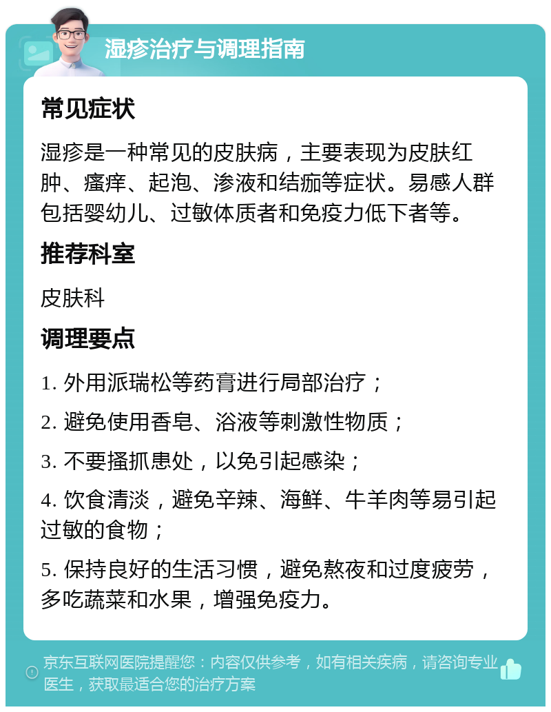 湿疹治疗与调理指南 常见症状 湿疹是一种常见的皮肤病，主要表现为皮肤红肿、瘙痒、起泡、渗液和结痂等症状。易感人群包括婴幼儿、过敏体质者和免疫力低下者等。 推荐科室 皮肤科 调理要点 1. 外用派瑞松等药膏进行局部治疗； 2. 避免使用香皂、浴液等刺激性物质； 3. 不要搔抓患处，以免引起感染； 4. 饮食清淡，避免辛辣、海鲜、牛羊肉等易引起过敏的食物； 5. 保持良好的生活习惯，避免熬夜和过度疲劳，多吃蔬菜和水果，增强免疫力。