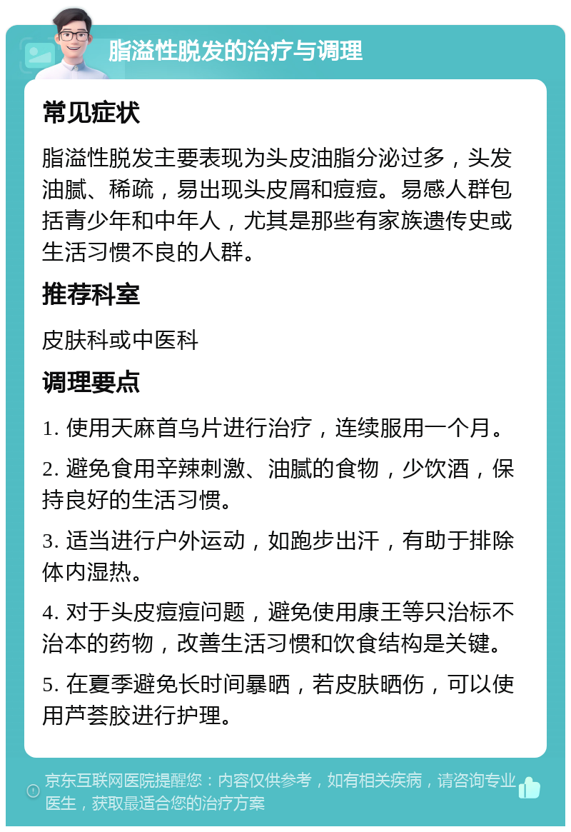 脂溢性脱发的治疗与调理 常见症状 脂溢性脱发主要表现为头皮油脂分泌过多，头发油腻、稀疏，易出现头皮屑和痘痘。易感人群包括青少年和中年人，尤其是那些有家族遗传史或生活习惯不良的人群。 推荐科室 皮肤科或中医科 调理要点 1. 使用天麻首乌片进行治疗，连续服用一个月。 2. 避免食用辛辣刺激、油腻的食物，少饮酒，保持良好的生活习惯。 3. 适当进行户外运动，如跑步出汗，有助于排除体内湿热。 4. 对于头皮痘痘问题，避免使用康王等只治标不治本的药物，改善生活习惯和饮食结构是关键。 5. 在夏季避免长时间暴晒，若皮肤晒伤，可以使用芦荟胶进行护理。