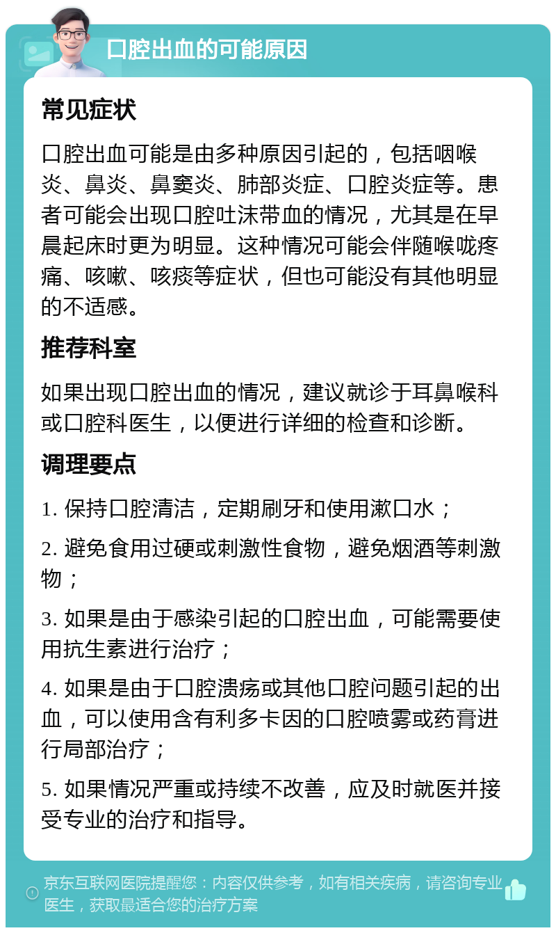 口腔出血的可能原因 常见症状 口腔出血可能是由多种原因引起的，包括咽喉炎、鼻炎、鼻窦炎、肺部炎症、口腔炎症等。患者可能会出现口腔吐沫带血的情况，尤其是在早晨起床时更为明显。这种情况可能会伴随喉咙疼痛、咳嗽、咳痰等症状，但也可能没有其他明显的不适感。 推荐科室 如果出现口腔出血的情况，建议就诊于耳鼻喉科或口腔科医生，以便进行详细的检查和诊断。 调理要点 1. 保持口腔清洁，定期刷牙和使用漱口水； 2. 避免食用过硬或刺激性食物，避免烟酒等刺激物； 3. 如果是由于感染引起的口腔出血，可能需要使用抗生素进行治疗； 4. 如果是由于口腔溃疡或其他口腔问题引起的出血，可以使用含有利多卡因的口腔喷雾或药膏进行局部治疗； 5. 如果情况严重或持续不改善，应及时就医并接受专业的治疗和指导。