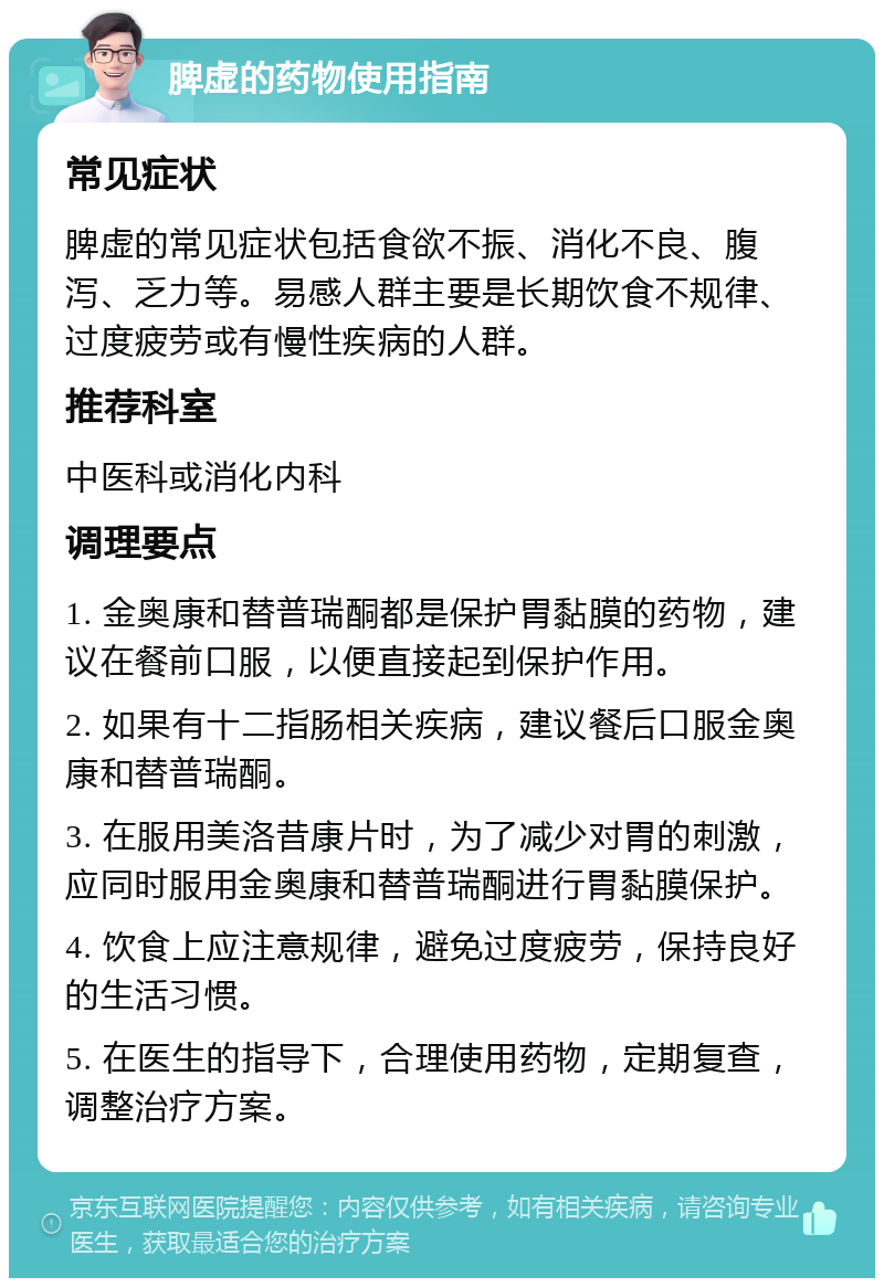 脾虚的药物使用指南 常见症状 脾虚的常见症状包括食欲不振、消化不良、腹泻、乏力等。易感人群主要是长期饮食不规律、过度疲劳或有慢性疾病的人群。 推荐科室 中医科或消化内科 调理要点 1. 金奥康和替普瑞酮都是保护胃黏膜的药物，建议在餐前口服，以便直接起到保护作用。 2. 如果有十二指肠相关疾病，建议餐后口服金奥康和替普瑞酮。 3. 在服用美洛昔康片时，为了减少对胃的刺激，应同时服用金奥康和替普瑞酮进行胃黏膜保护。 4. 饮食上应注意规律，避免过度疲劳，保持良好的生活习惯。 5. 在医生的指导下，合理使用药物，定期复查，调整治疗方案。