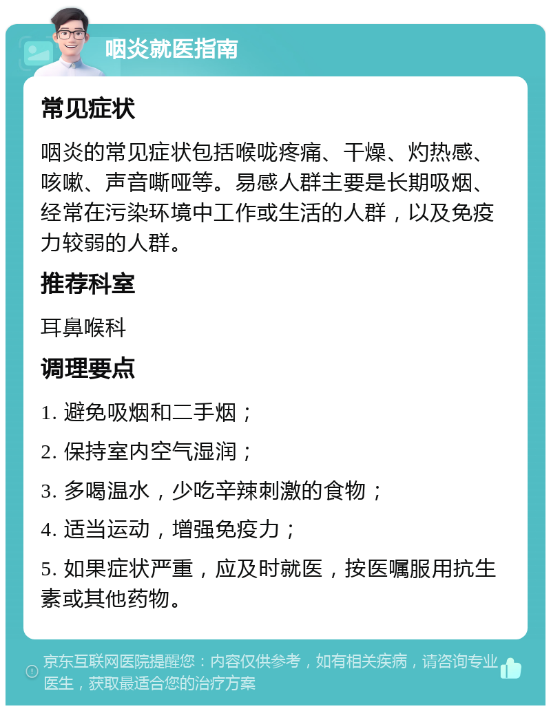 咽炎就医指南 常见症状 咽炎的常见症状包括喉咙疼痛、干燥、灼热感、咳嗽、声音嘶哑等。易感人群主要是长期吸烟、经常在污染环境中工作或生活的人群，以及免疫力较弱的人群。 推荐科室 耳鼻喉科 调理要点 1. 避免吸烟和二手烟； 2. 保持室内空气湿润； 3. 多喝温水，少吃辛辣刺激的食物； 4. 适当运动，增强免疫力； 5. 如果症状严重，应及时就医，按医嘱服用抗生素或其他药物。