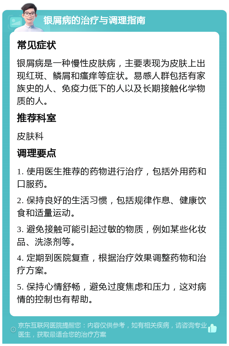 银屑病的治疗与调理指南 常见症状 银屑病是一种慢性皮肤病，主要表现为皮肤上出现红斑、鳞屑和瘙痒等症状。易感人群包括有家族史的人、免疫力低下的人以及长期接触化学物质的人。 推荐科室 皮肤科 调理要点 1. 使用医生推荐的药物进行治疗，包括外用药和口服药。 2. 保持良好的生活习惯，包括规律作息、健康饮食和适量运动。 3. 避免接触可能引起过敏的物质，例如某些化妆品、洗涤剂等。 4. 定期到医院复查，根据治疗效果调整药物和治疗方案。 5. 保持心情舒畅，避免过度焦虑和压力，这对病情的控制也有帮助。