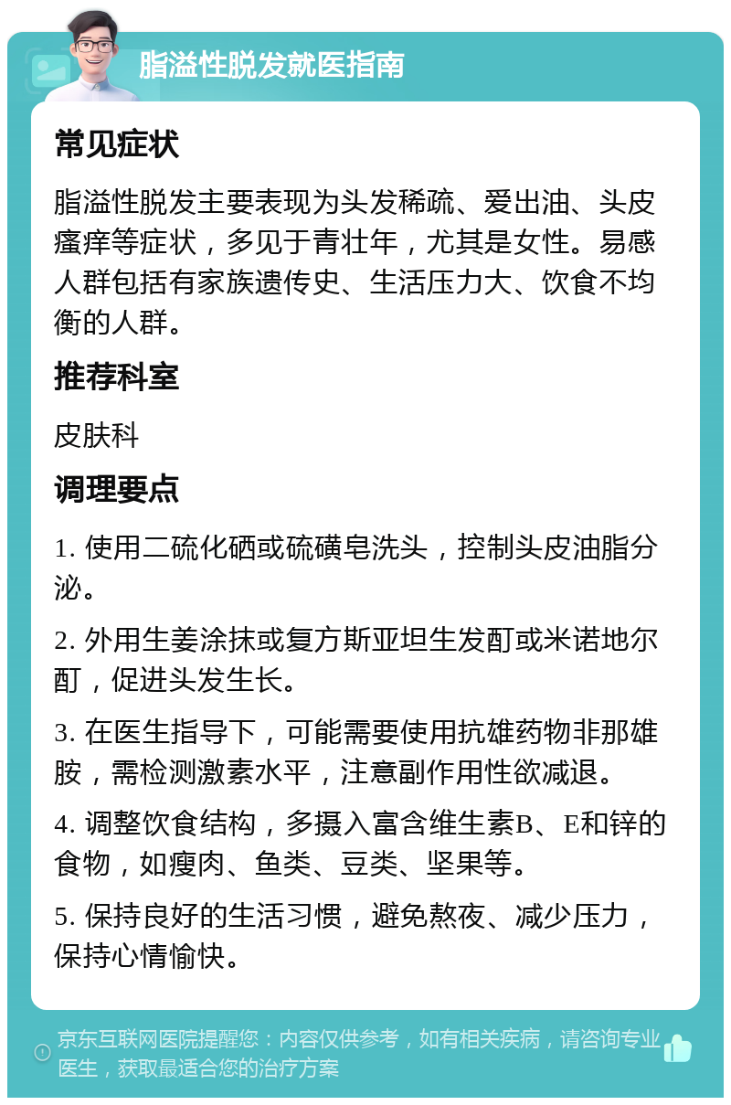 脂溢性脱发就医指南 常见症状 脂溢性脱发主要表现为头发稀疏、爱出油、头皮瘙痒等症状，多见于青壮年，尤其是女性。易感人群包括有家族遗传史、生活压力大、饮食不均衡的人群。 推荐科室 皮肤科 调理要点 1. 使用二硫化硒或硫磺皂洗头，控制头皮油脂分泌。 2. 外用生姜涂抹或复方斯亚坦生发酊或米诺地尔酊，促进头发生长。 3. 在医生指导下，可能需要使用抗雄药物非那雄胺，需检测激素水平，注意副作用性欲减退。 4. 调整饮食结构，多摄入富含维生素B、E和锌的食物，如瘦肉、鱼类、豆类、坚果等。 5. 保持良好的生活习惯，避免熬夜、减少压力，保持心情愉快。