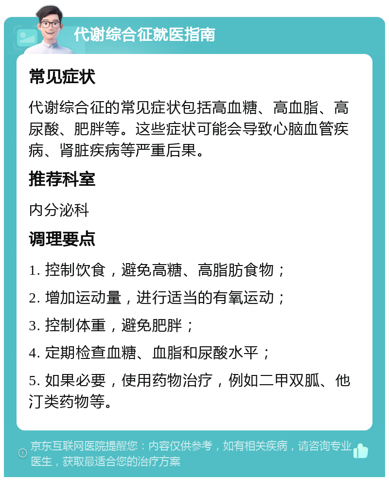 代谢综合征就医指南 常见症状 代谢综合征的常见症状包括高血糖、高血脂、高尿酸、肥胖等。这些症状可能会导致心脑血管疾病、肾脏疾病等严重后果。 推荐科室 内分泌科 调理要点 1. 控制饮食，避免高糖、高脂肪食物； 2. 增加运动量，进行适当的有氧运动； 3. 控制体重，避免肥胖； 4. 定期检查血糖、血脂和尿酸水平； 5. 如果必要，使用药物治疗，例如二甲双胍、他汀类药物等。