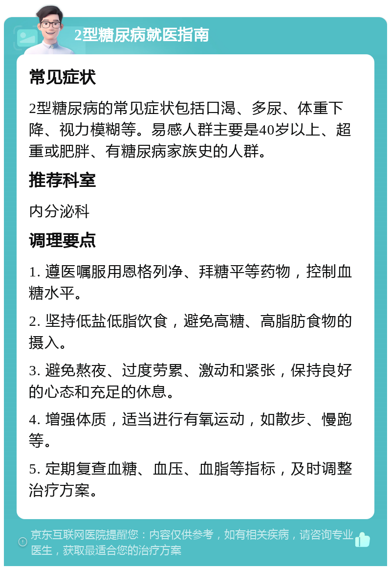 2型糖尿病就医指南 常见症状 2型糖尿病的常见症状包括口渴、多尿、体重下降、视力模糊等。易感人群主要是40岁以上、超重或肥胖、有糖尿病家族史的人群。 推荐科室 内分泌科 调理要点 1. 遵医嘱服用恩格列净、拜糖平等药物，控制血糖水平。 2. 坚持低盐低脂饮食，避免高糖、高脂肪食物的摄入。 3. 避免熬夜、过度劳累、激动和紧张，保持良好的心态和充足的休息。 4. 增强体质，适当进行有氧运动，如散步、慢跑等。 5. 定期复查血糖、血压、血脂等指标，及时调整治疗方案。