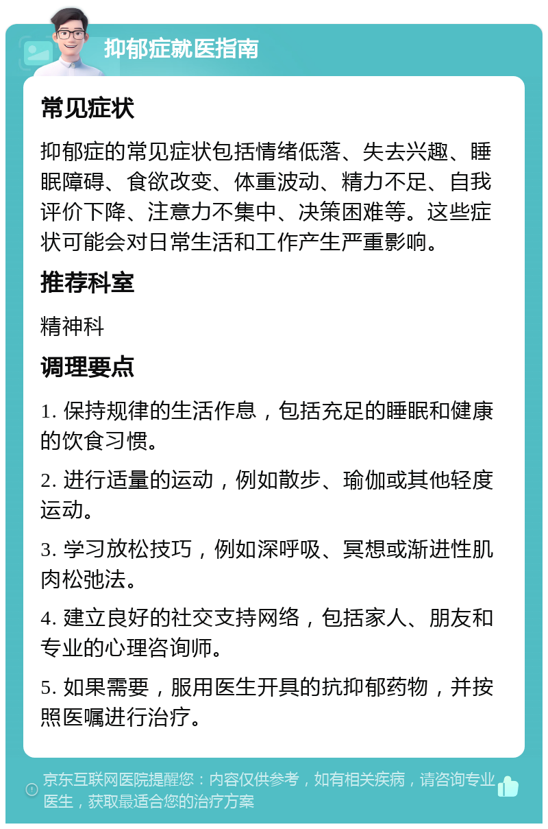 抑郁症就医指南 常见症状 抑郁症的常见症状包括情绪低落、失去兴趣、睡眠障碍、食欲改变、体重波动、精力不足、自我评价下降、注意力不集中、决策困难等。这些症状可能会对日常生活和工作产生严重影响。 推荐科室 精神科 调理要点 1. 保持规律的生活作息，包括充足的睡眠和健康的饮食习惯。 2. 进行适量的运动，例如散步、瑜伽或其他轻度运动。 3. 学习放松技巧，例如深呼吸、冥想或渐进性肌肉松弛法。 4. 建立良好的社交支持网络，包括家人、朋友和专业的心理咨询师。 5. 如果需要，服用医生开具的抗抑郁药物，并按照医嘱进行治疗。