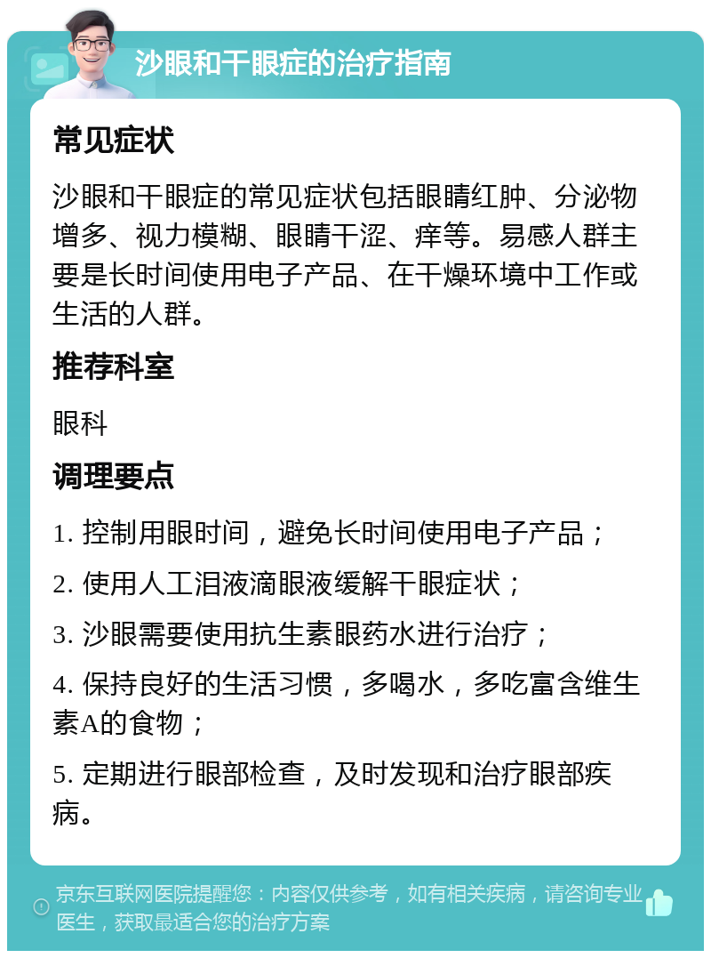 沙眼和干眼症的治疗指南 常见症状 沙眼和干眼症的常见症状包括眼睛红肿、分泌物增多、视力模糊、眼睛干涩、痒等。易感人群主要是长时间使用电子产品、在干燥环境中工作或生活的人群。 推荐科室 眼科 调理要点 1. 控制用眼时间，避免长时间使用电子产品； 2. 使用人工泪液滴眼液缓解干眼症状； 3. 沙眼需要使用抗生素眼药水进行治疗； 4. 保持良好的生活习惯，多喝水，多吃富含维生素A的食物； 5. 定期进行眼部检查，及时发现和治疗眼部疾病。