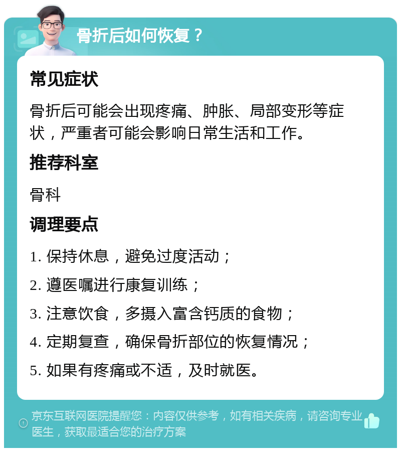 骨折后如何恢复？ 常见症状 骨折后可能会出现疼痛、肿胀、局部变形等症状，严重者可能会影响日常生活和工作。 推荐科室 骨科 调理要点 1. 保持休息，避免过度活动； 2. 遵医嘱进行康复训练； 3. 注意饮食，多摄入富含钙质的食物； 4. 定期复查，确保骨折部位的恢复情况； 5. 如果有疼痛或不适，及时就医。