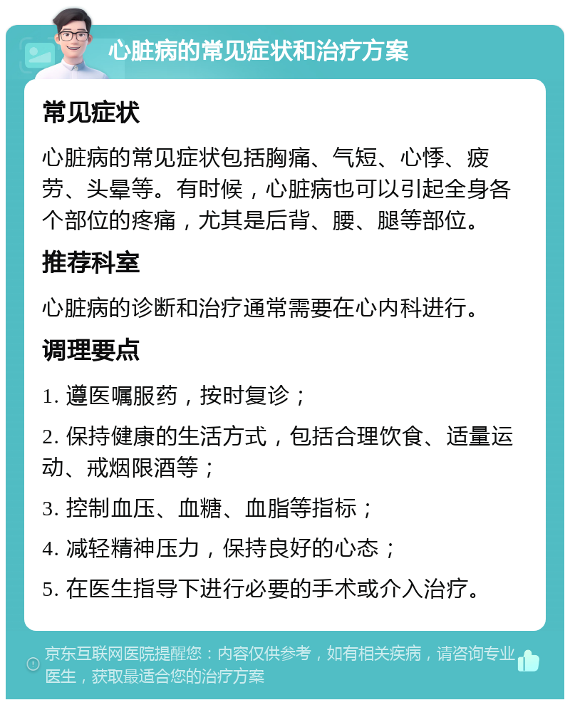 心脏病的常见症状和治疗方案 常见症状 心脏病的常见症状包括胸痛、气短、心悸、疲劳、头晕等。有时候，心脏病也可以引起全身各个部位的疼痛，尤其是后背、腰、腿等部位。 推荐科室 心脏病的诊断和治疗通常需要在心内科进行。 调理要点 1. 遵医嘱服药，按时复诊； 2. 保持健康的生活方式，包括合理饮食、适量运动、戒烟限酒等； 3. 控制血压、血糖、血脂等指标； 4. 减轻精神压力，保持良好的心态； 5. 在医生指导下进行必要的手术或介入治疗。