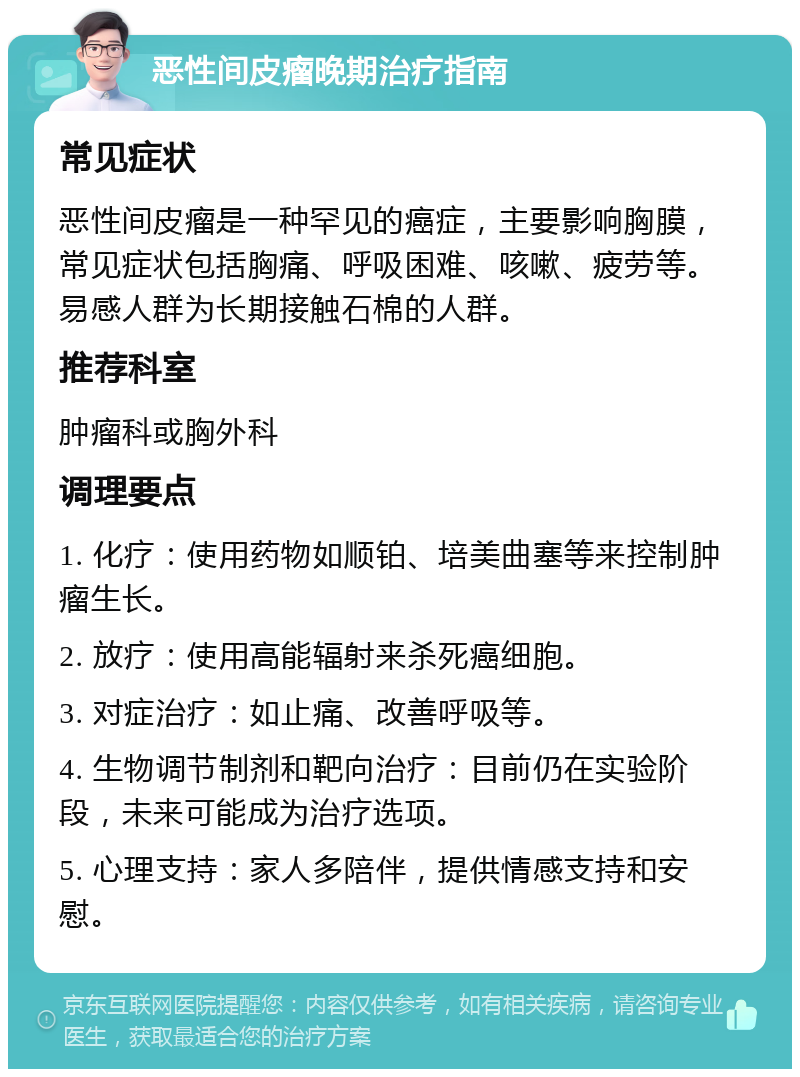 恶性间皮瘤晚期治疗指南 常见症状 恶性间皮瘤是一种罕见的癌症，主要影响胸膜，常见症状包括胸痛、呼吸困难、咳嗽、疲劳等。易感人群为长期接触石棉的人群。 推荐科室 肿瘤科或胸外科 调理要点 1. 化疗：使用药物如顺铂、培美曲塞等来控制肿瘤生长。 2. 放疗：使用高能辐射来杀死癌细胞。 3. 对症治疗：如止痛、改善呼吸等。 4. 生物调节制剂和靶向治疗：目前仍在实验阶段，未来可能成为治疗选项。 5. 心理支持：家人多陪伴，提供情感支持和安慰。