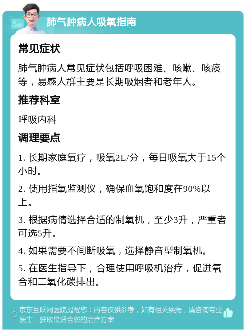 肺气肿病人吸氧指南 常见症状 肺气肿病人常见症状包括呼吸困难、咳嗽、咳痰等，易感人群主要是长期吸烟者和老年人。 推荐科室 呼吸内科 调理要点 1. 长期家庭氧疗，吸氧2L/分，每日吸氧大于15个小时。 2. 使用指氧监测仪，确保血氧饱和度在90%以上。 3. 根据病情选择合适的制氧机，至少3升，严重者可选5升。 4. 如果需要不间断吸氧，选择静音型制氧机。 5. 在医生指导下，合理使用呼吸机治疗，促进氧合和二氧化碳排出。