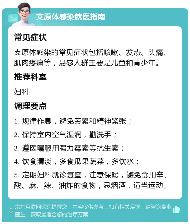 支原体感染就医指南 常见症状 支原体感染的常见症状包括咳嗽、发热、头痛、肌肉疼痛等，易感人群主要是儿童和青少年。 推荐科室 妇科 调理要点 1. 规律作息，避免劳累和精神紧张； 2. 保持室内空气湿润，勤洗手； 3. 遵医嘱服用强力霉素等抗生素； 4. 饮食清淡，多食瓜果蔬菜，多饮水； 5. 定期妇科就诊复查，注意保暖，避免食用辛、酸、麻、辣、油炸的食物，忌烟酒，适当运动。