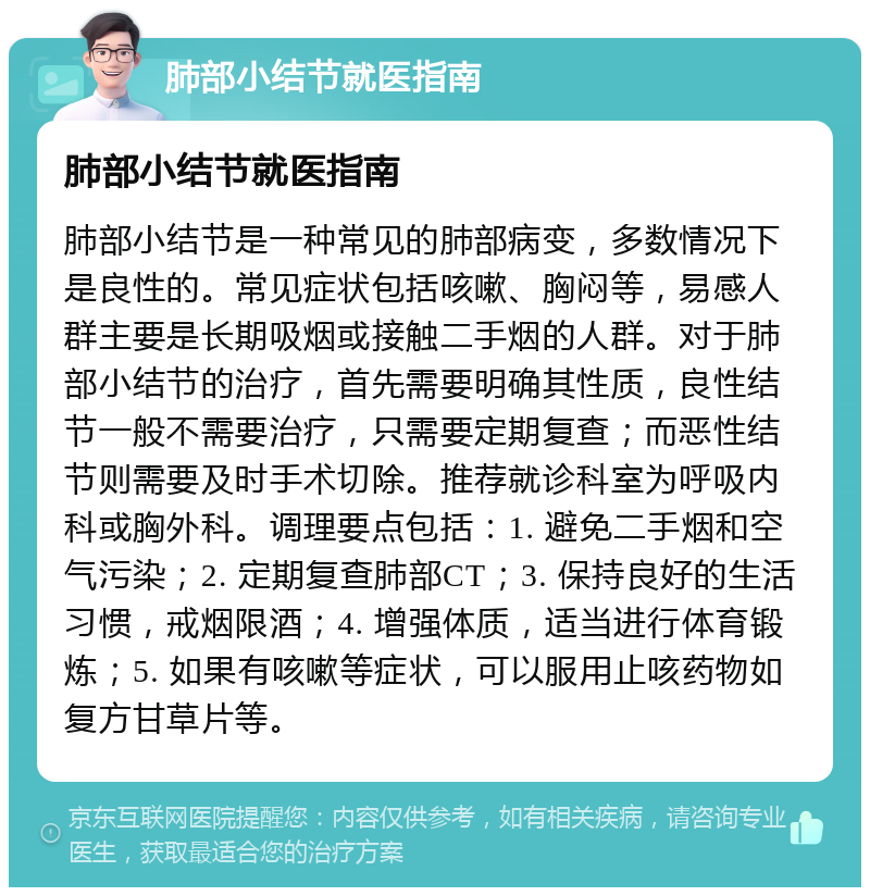 肺部小结节就医指南 肺部小结节就医指南 肺部小结节是一种常见的肺部病变，多数情况下是良性的。常见症状包括咳嗽、胸闷等，易感人群主要是长期吸烟或接触二手烟的人群。对于肺部小结节的治疗，首先需要明确其性质，良性结节一般不需要治疗，只需要定期复查；而恶性结节则需要及时手术切除。推荐就诊科室为呼吸内科或胸外科。调理要点包括：1. 避免二手烟和空气污染；2. 定期复查肺部CT；3. 保持良好的生活习惯，戒烟限酒；4. 增强体质，适当进行体育锻炼；5. 如果有咳嗽等症状，可以服用止咳药物如复方甘草片等。