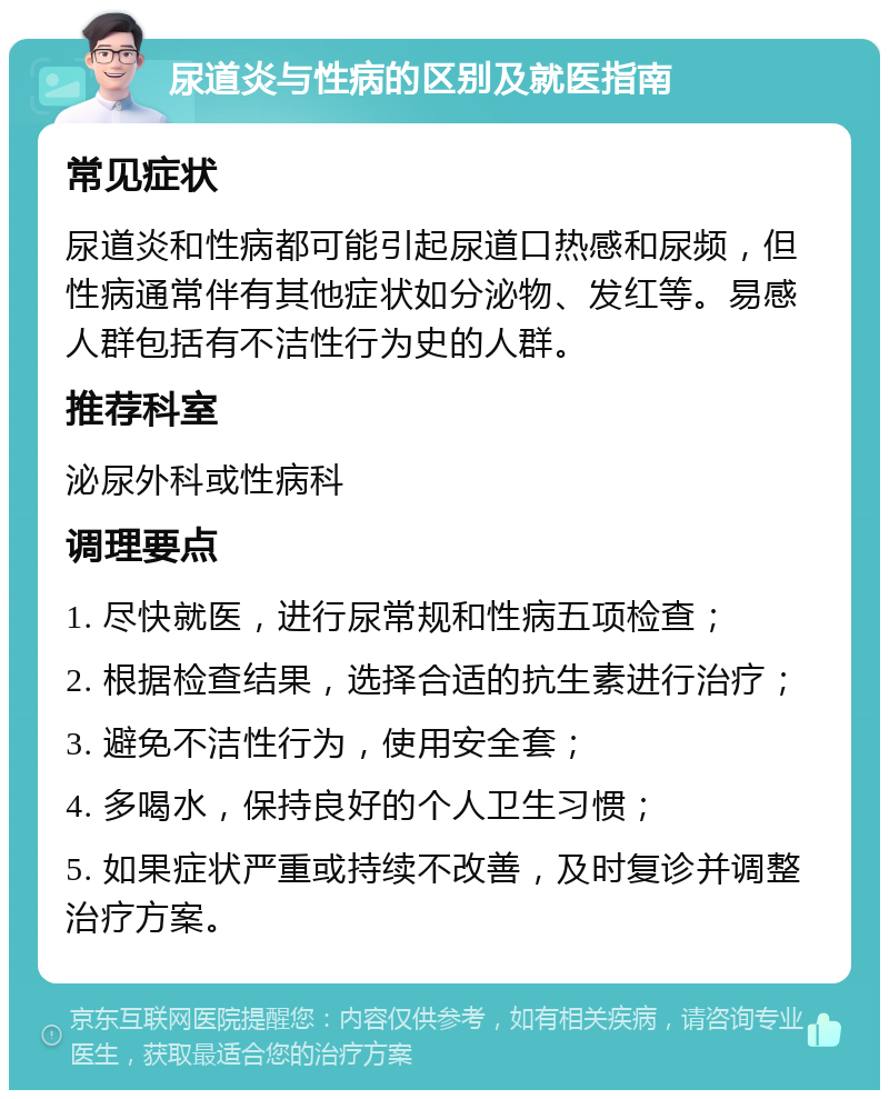 尿道炎与性病的区别及就医指南 常见症状 尿道炎和性病都可能引起尿道口热感和尿频，但性病通常伴有其他症状如分泌物、发红等。易感人群包括有不洁性行为史的人群。 推荐科室 泌尿外科或性病科 调理要点 1. 尽快就医，进行尿常规和性病五项检查； 2. 根据检查结果，选择合适的抗生素进行治疗； 3. 避免不洁性行为，使用安全套； 4. 多喝水，保持良好的个人卫生习惯； 5. 如果症状严重或持续不改善，及时复诊并调整治疗方案。