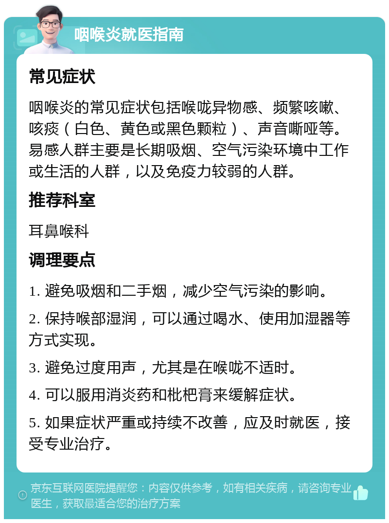 咽喉炎就医指南 常见症状 咽喉炎的常见症状包括喉咙异物感、频繁咳嗽、咳痰（白色、黄色或黑色颗粒）、声音嘶哑等。易感人群主要是长期吸烟、空气污染环境中工作或生活的人群，以及免疫力较弱的人群。 推荐科室 耳鼻喉科 调理要点 1. 避免吸烟和二手烟，减少空气污染的影响。 2. 保持喉部湿润，可以通过喝水、使用加湿器等方式实现。 3. 避免过度用声，尤其是在喉咙不适时。 4. 可以服用消炎药和枇杷膏来缓解症状。 5. 如果症状严重或持续不改善，应及时就医，接受专业治疗。