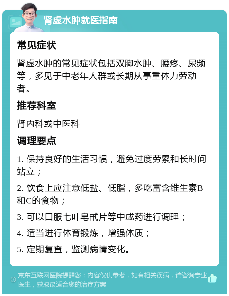 肾虚水肿就医指南 常见症状 肾虚水肿的常见症状包括双脚水肿、腰疼、尿频等，多见于中老年人群或长期从事重体力劳动者。 推荐科室 肾内科或中医科 调理要点 1. 保持良好的生活习惯，避免过度劳累和长时间站立； 2. 饮食上应注意低盐、低脂，多吃富含维生素B和C的食物； 3. 可以口服七叶皂甙片等中成药进行调理； 4. 适当进行体育锻炼，增强体质； 5. 定期复查，监测病情变化。