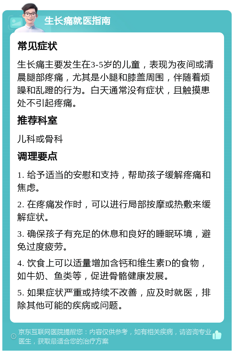 生长痛就医指南 常见症状 生长痛主要发生在3-5岁的儿童，表现为夜间或清晨腿部疼痛，尤其是小腿和膝盖周围，伴随着烦躁和乱蹬的行为。白天通常没有症状，且触摸患处不引起疼痛。 推荐科室 儿科或骨科 调理要点 1. 给予适当的安慰和支持，帮助孩子缓解疼痛和焦虑。 2. 在疼痛发作时，可以进行局部按摩或热敷来缓解症状。 3. 确保孩子有充足的休息和良好的睡眠环境，避免过度疲劳。 4. 饮食上可以适量增加含钙和维生素D的食物，如牛奶、鱼类等，促进骨骼健康发展。 5. 如果症状严重或持续不改善，应及时就医，排除其他可能的疾病或问题。