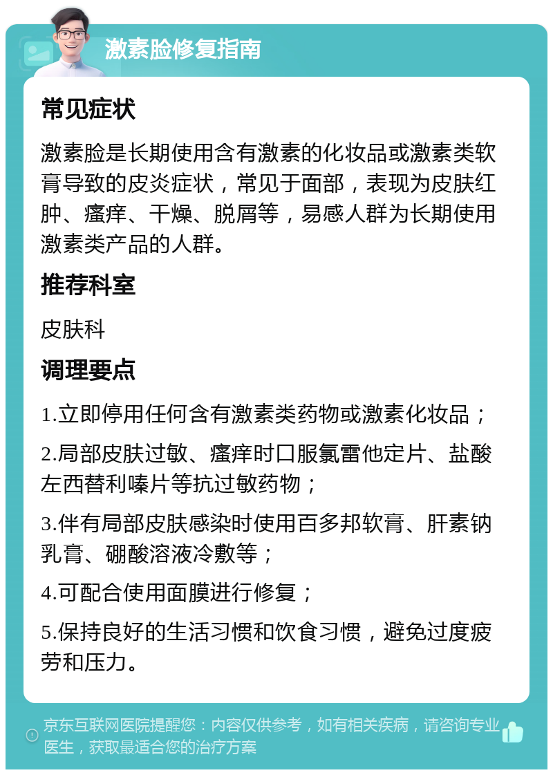 激素脸修复指南 常见症状 激素脸是长期使用含有激素的化妆品或激素类软膏导致的皮炎症状，常见于面部，表现为皮肤红肿、瘙痒、干燥、脱屑等，易感人群为长期使用激素类产品的人群。 推荐科室 皮肤科 调理要点 1.立即停用任何含有激素类药物或激素化妆品； 2.局部皮肤过敏、瘙痒时口服氯雷他定片、盐酸左西替利嗪片等抗过敏药物； 3.伴有局部皮肤感染时使用百多邦软膏、肝素钠乳膏、硼酸溶液冷敷等； 4.可配合使用面膜进行修复； 5.保持良好的生活习惯和饮食习惯，避免过度疲劳和压力。