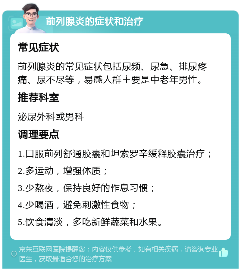 前列腺炎的症状和治疗 常见症状 前列腺炎的常见症状包括尿频、尿急、排尿疼痛、尿不尽等，易感人群主要是中老年男性。 推荐科室 泌尿外科或男科 调理要点 1.口服前列舒通胶囊和坦索罗辛缓释胶囊治疗； 2.多运动，增强体质； 3.少熬夜，保持良好的作息习惯； 4.少喝酒，避免刺激性食物； 5.饮食清淡，多吃新鲜蔬菜和水果。