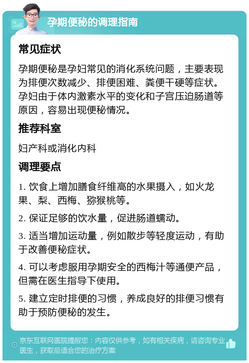 孕期便秘的调理指南 常见症状 孕期便秘是孕妇常见的消化系统问题，主要表现为排便次数减少、排便困难、粪便干硬等症状。孕妇由于体内激素水平的变化和子宫压迫肠道等原因，容易出现便秘情况。 推荐科室 妇产科或消化内科 调理要点 1. 饮食上增加膳食纤维高的水果摄入，如火龙果、梨、西梅、猕猴桃等。 2. 保证足够的饮水量，促进肠道蠕动。 3. 适当增加运动量，例如散步等轻度运动，有助于改善便秘症状。 4. 可以考虑服用孕期安全的西梅汁等通便产品，但需在医生指导下使用。 5. 建立定时排便的习惯，养成良好的排便习惯有助于预防便秘的发生。